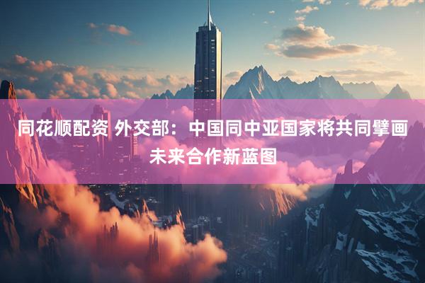 同花顺配资 外交部：中国同中亚国家将共同擘画未来合作新蓝图