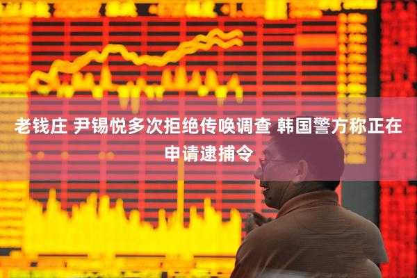 老钱庄 尹锡悦多次拒绝传唤调查 韩国警方称正在申请逮捕令