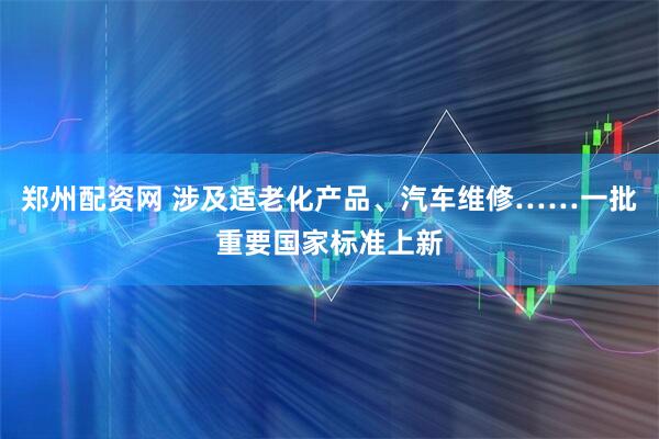 郑州配资网 涉及适老化产品、汽车维修……一批重要国家标准上新