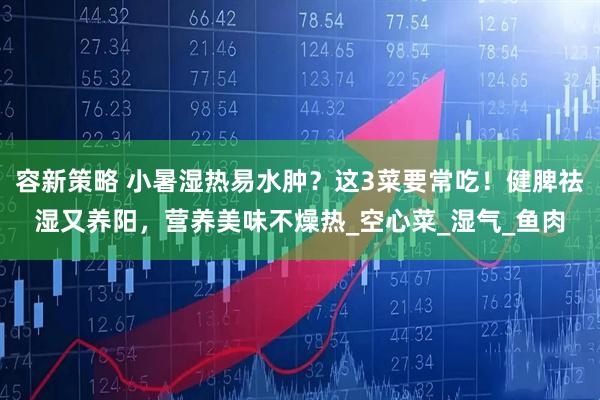 容新策略 小暑湿热易水肿？这3菜要常吃！健脾祛湿又养阳，营养美味不燥热_空心菜_湿气_鱼肉