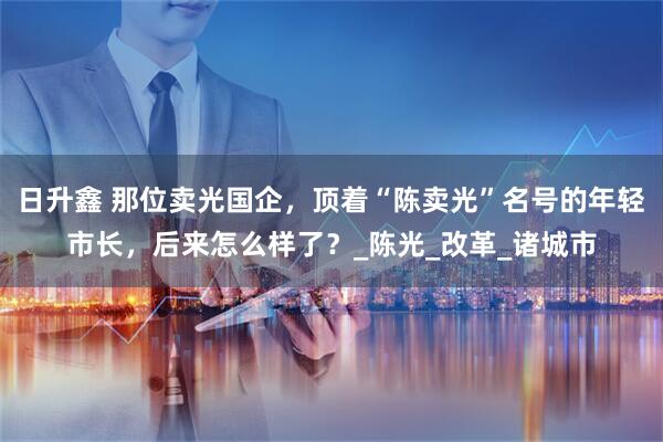 日升鑫 那位卖光国企，顶着“陈卖光”名号的年轻市长，后来怎么样了？_陈光_改革_诸城市