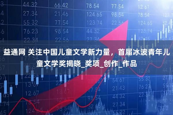 益通网 关注中国儿童文学新力量，首届冰波青年儿童文学奖揭晓_奖项_创作_作品