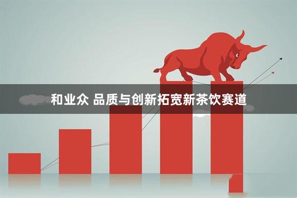 和业众 品质与创新拓宽新茶饮赛道