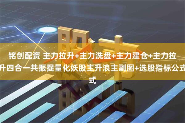 铭创配资 主力拉升+主力洗盘+主力建仓+主力拉升四合一共振捉量化妖股主升浪主副图+选股指标公式
