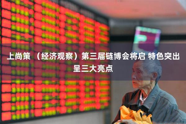 上尚策 （经济观察）第三届链博会将启 特色突出呈三大亮点