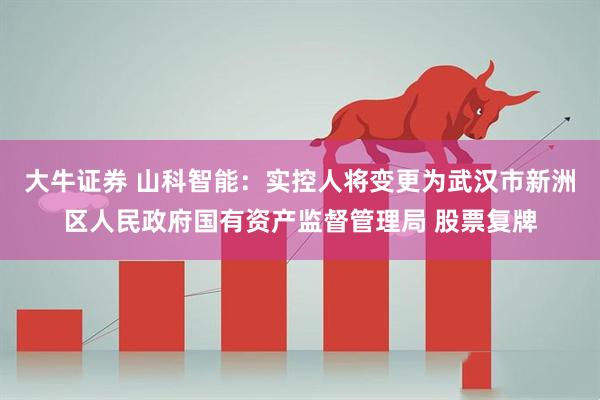大牛证券 山科智能：实控人将变更为武汉市新洲区人民政府国有资产监督管理局 股票复牌
