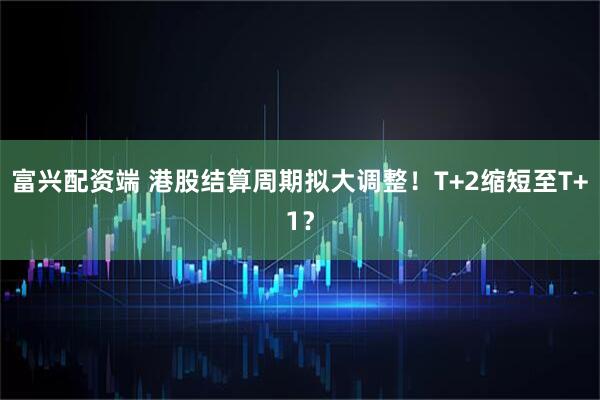 富兴配资端 港股结算周期拟大调整！T+2缩短至T+1？