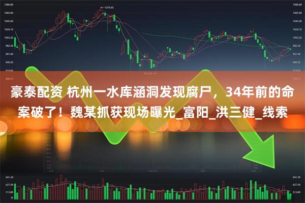 豪泰配资 杭州一水库涵洞发现腐尸，34年前的命案破了！魏某抓获现场曝光_富阳_洪三健_线索