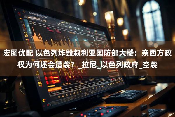 宏图优配 以色列炸毁叙利亚国防部大楼：亲西方政权为何还会遭袭？_拉尼_以色列政府_空袭