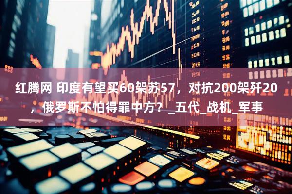 红腾网 印度有望买60架苏57，对抗200架歼20，俄罗斯不怕得罪中方？_五代_战机_军事