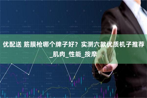 优配送 筋膜枪哪个牌子好？实测六款优质机子推荐_肌肉_性能_按摩