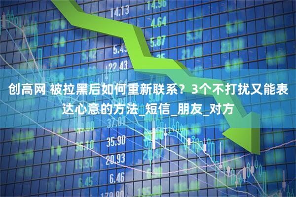 创高网 被拉黑后如何重新联系？3个不打扰又能表达心意的方法_短信_朋友_对方