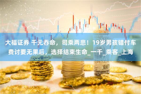 大福证券 千元吞命，司乘两悲！19岁男孩错付车费讨要无果后，选择结束生命_一千_乘客_上海