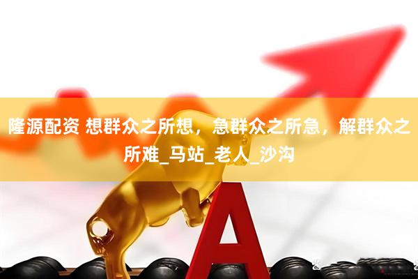 隆源配资 想群众之所想，急群众之所急，解群众之所难_马站_老人_沙沟