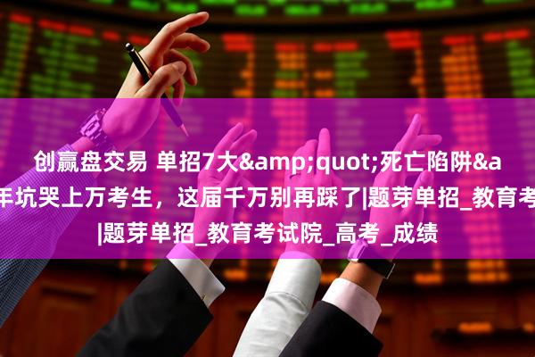 创赢盘交易 单招7大&quot;死亡陷阱&quot;！每年坑哭上万考生，这届千万别再踩了|题芽单招_教育考试院_高考_成绩