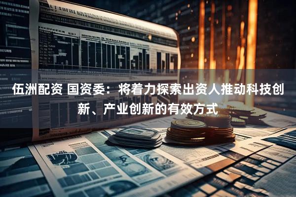 伍洲配资 国资委：将着力探索出资人推动科技创新、产业创新的有效方式