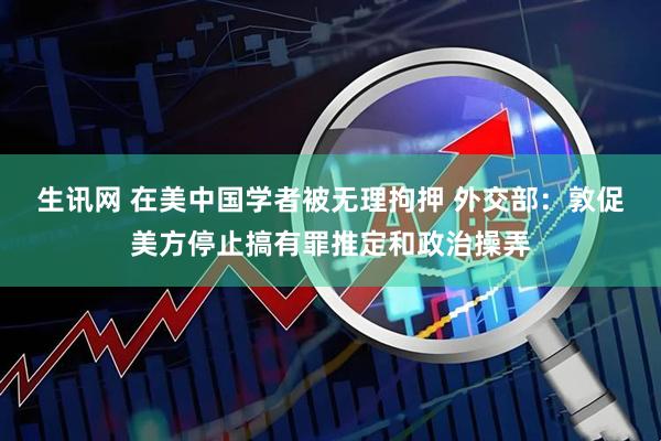 生讯网 在美中国学者被无理拘押 外交部：敦促美方停止搞有罪推定和政治操弄