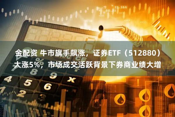 金配资 牛市旗手飙涨，证券ETF（512880）大涨5%，市场成交活跃背景下券商业绩大增