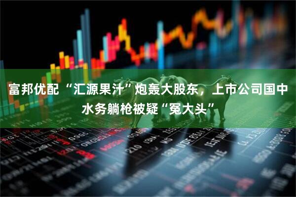 富邦优配 “汇源果汁”炮轰大股东，上市公司国中水务躺枪被疑“冤大头”