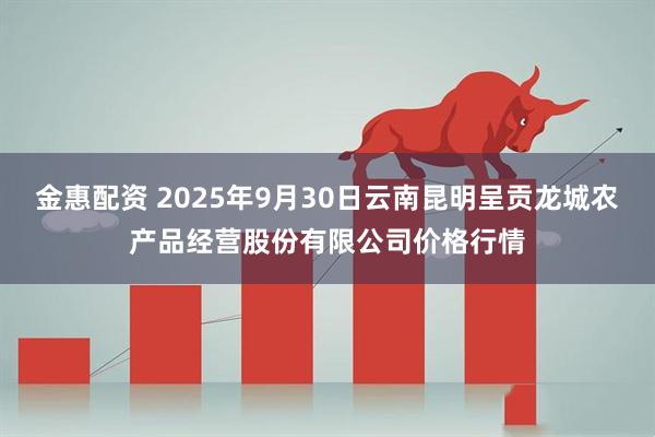 金惠配资 2025年9月30日云南昆明呈贡龙城农产品经营股份有限公司价格行情