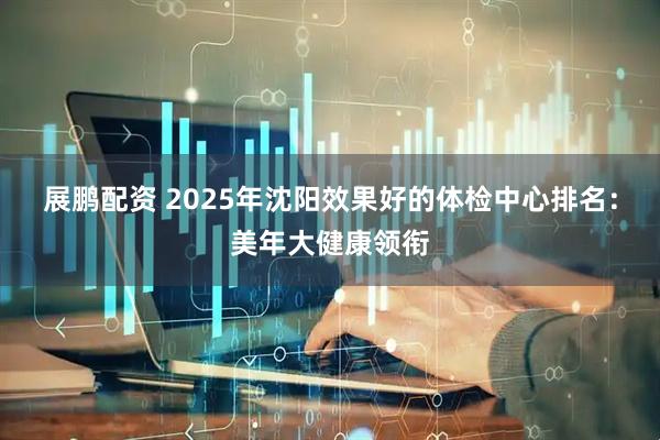 展鹏配资 2025年沈阳效果好的体检中心排名:美年大健康领衔