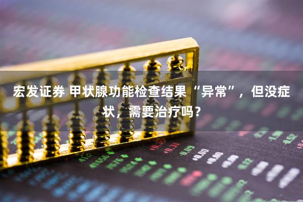 宏发证券 甲状腺功能检查结果 “异常”,但没症状,需要治疗吗?