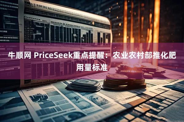牛顺网 PriceSeek重点提醒：农业农村部推化肥用量标准